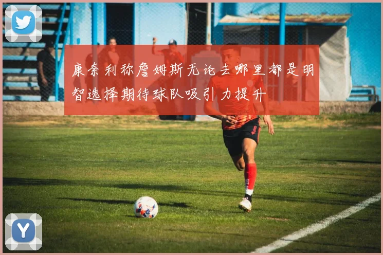 康奈利称詹姆斯无论去哪里都是明智选择期待球队吸引力提升