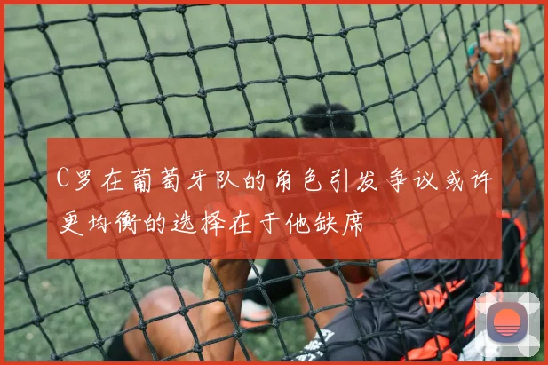 C罗在葡萄牙队的角色引发争议或许更均衡的选择在于他缺席