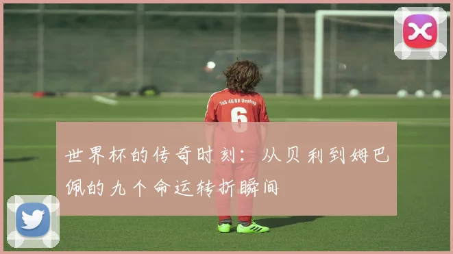 世界杯的传奇时刻：从贝利到姆巴佩的九个命运转折瞬间