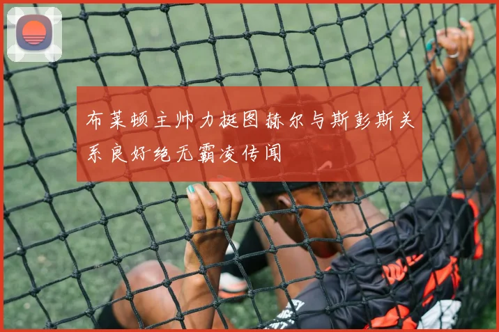布莱顿主帅力挺图赫尔与斯彭斯关系良好绝无霸凌传闻