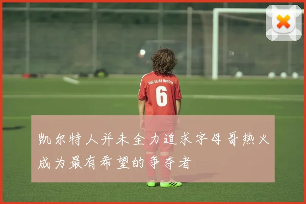 凯尔特人并未全力追求字母哥热火成为最有希望的争夺者