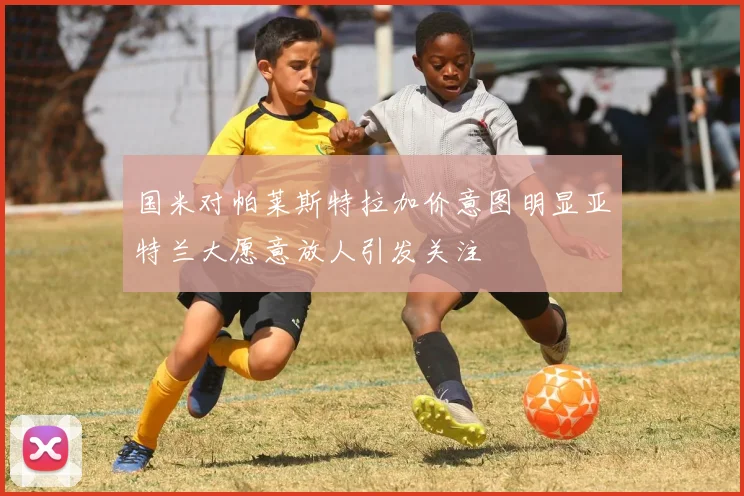 国米对帕莱斯特拉加价意图明显亚特兰大愿意放人引发关注