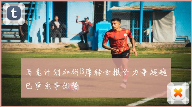 马竞计划加码B席转会报价力争超越巴萨竞争优势