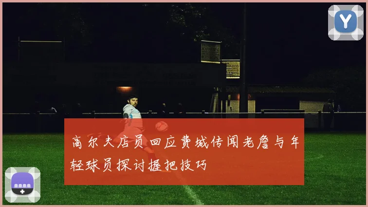 高尔夫店员回应费城传闻老詹与年轻球员探讨握把技巧