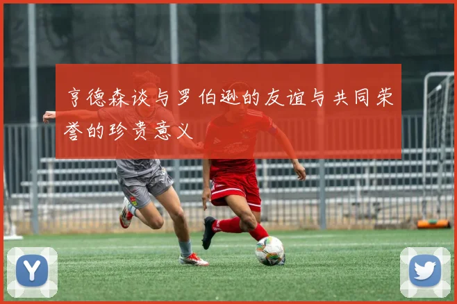 亨德森谈与罗伯逊的友谊与共同荣誉的珍贵意义