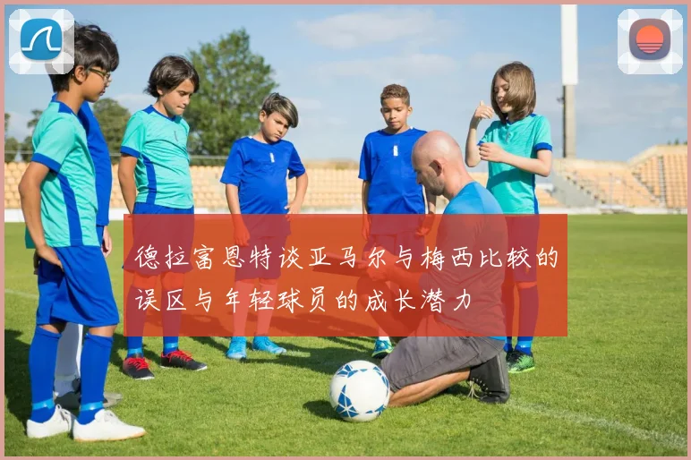 德拉富恩特谈亚马尔与梅西比较的误区与年轻球员的成长潜力