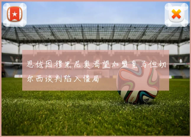 恩佐因穆里尼奥渴望加盟皇马但切尔西谈判陷入僵局