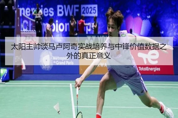太阳主帅谈马卢阿奇实战培养与中锋价值数据之外的真正意义